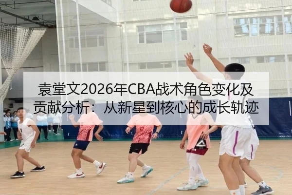 袁堂文2026年CBA战术角色变化及贡献分析：从新星到核心的成长轨迹